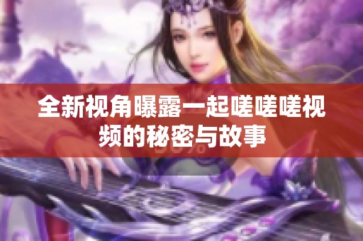 全新视角曝露一起嗟嗟嗟视频的秘密与故事