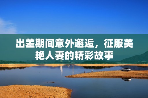出差期间意外邂逅，征服美艳人妻的精彩故事