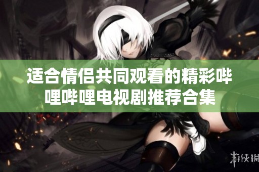适合情侣共同观看的精彩哔哩哔哩电视剧推荐合集