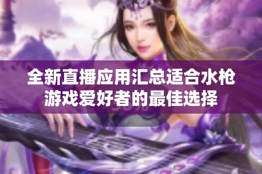 全新直播应用汇总适合水枪游戏爱好者的最佳选择
