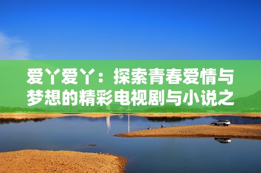 爱丫爱丫：探索青春爱情与梦想的精彩电视剧与小说之旅