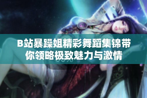 B站暴躁姐精彩舞蹈集锦带你领略极致魅力与激情