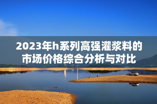 2023年h系列高强灌浆料的市场价格综合分析与对比