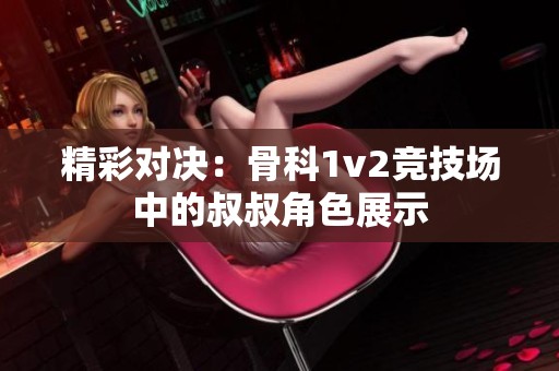 精彩对决：骨科1v2竞技场中的叔叔角色展示
