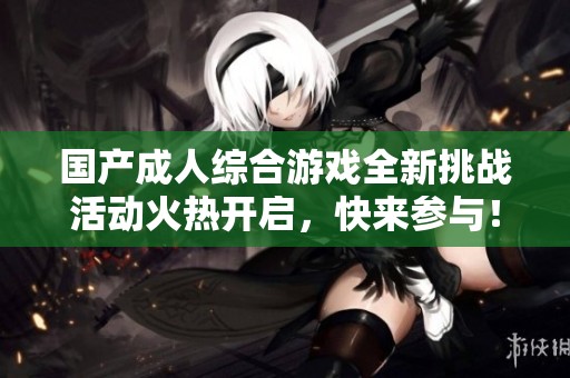 国产成人综合游戏全新挑战活动火热开启，快来参与！