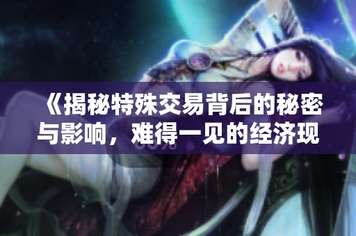 《揭秘特殊交易背后的秘密与影响，难得一见的经济现象》