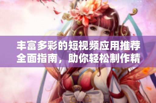 丰富多彩的短视频应用推荐全面指南，助你轻松制作精彩内容