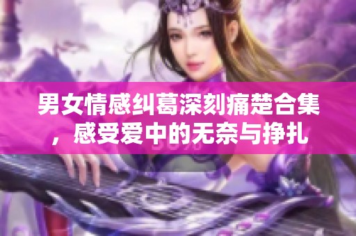 男女情感纠葛深刻痛楚合集，感受爱中的无奈与挣扎