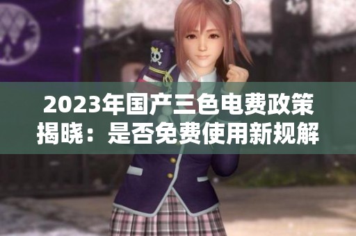 2023年国产三色电费政策揭晓：是否免费使用新规解析