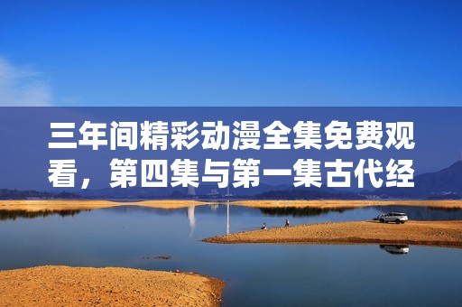 三年间精彩动漫全集免费观看，第四集与第一集古代经典回顾