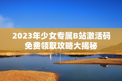 2023年少女专属B站激活码免费领取攻略大揭秘