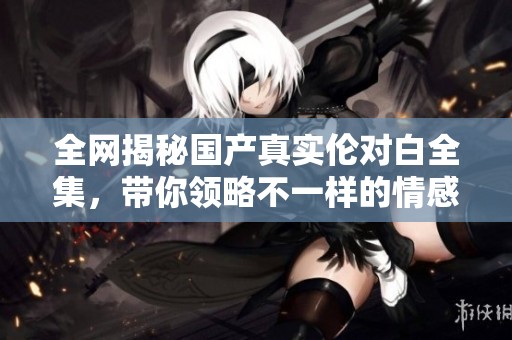 全网揭秘国产真实伦对白全集，带你领略不一样的情感世界