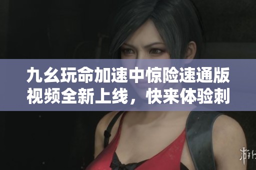 九幺玩命加速中惊险速通版视频全新上线，快来体验刺激吧！