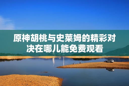 原神胡桃与史莱姆的精彩对决在哪儿能免费观看
