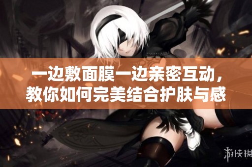 一边敷面膜一边亲密互动，教你如何完美结合护肤与感情