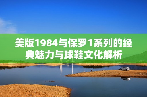 美版1984与保罗1系列的经典魅力与球鞋文化解析
