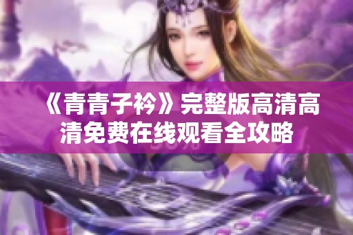 《青青子衿》完整版高清高清免费在线观看全攻略