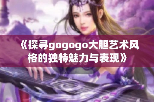 《探寻gogogo大胆艺术风格的独特魅力与表现》