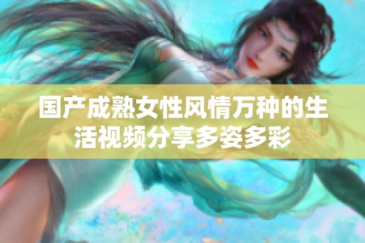国产成熟女性风情万种的生活视频分享多姿多彩