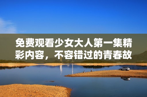 免费观看少女大人第一集精彩内容，不容错过的青春故事