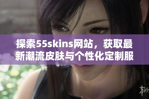 探索55skins网站，获取最新潮流皮肤与个性化定制服务