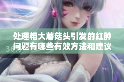 处理粗大蘑菇头引发的红肿问题有哪些有效方法和建议