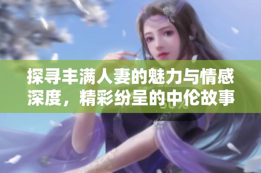 探寻丰满人妻的魅力与情感深度，精彩纷呈的中伦故事尽在其中