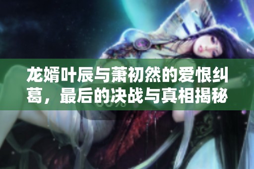 龙婿叶辰与萧初然的爱恨纠葛，最后的决战与真相揭秘