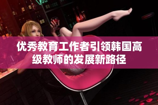 优秀教育工作者引领韩国高级教师的发展新路径