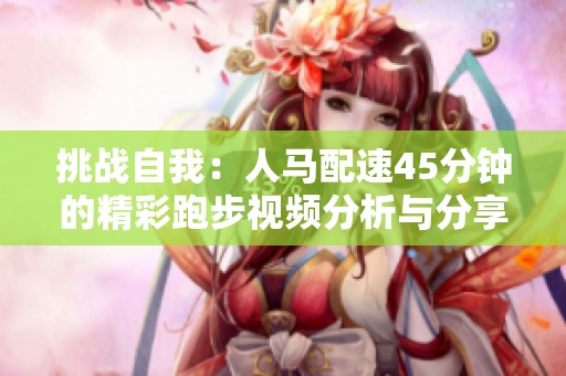 挑战自我：人马配速45分钟的精彩跑步视频分析与分享