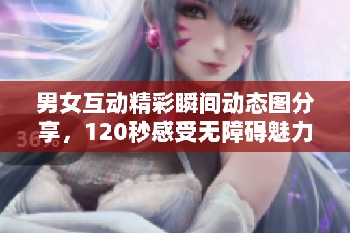 男女互动精彩瞬间动态图分享，120秒感受无障碍魅力