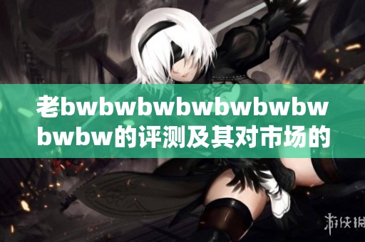 老bwbwbwbwbwbwbwbwbw的评测及其对市场的影响分析