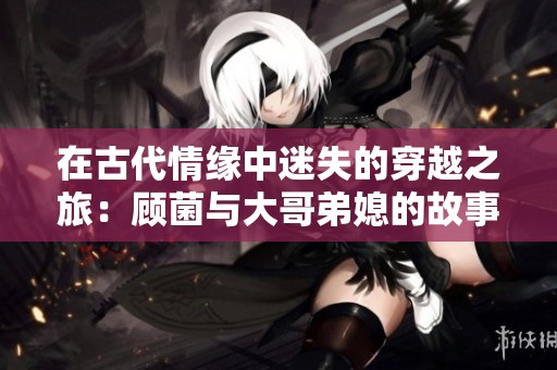 在古代情缘中迷失的穿越之旅：顾菌与大哥弟媳的故事
