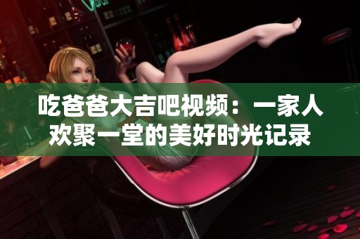 吃爸爸大吉吧视频：一家人欢聚一堂的美好时光记录