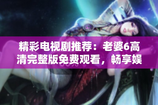 精彩电视剧推荐：老婆6高清完整版免费观看，畅享娱乐时光
