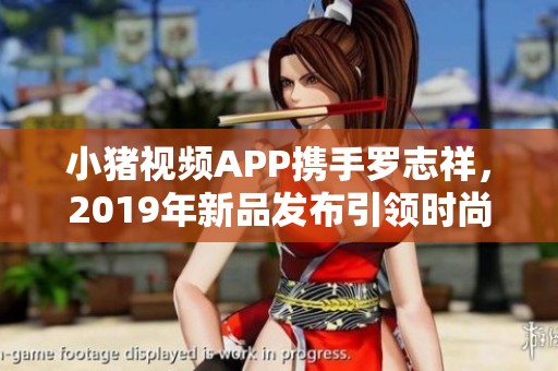 小猪视频APP携手罗志祥，2019年新品发布引领时尚潮流