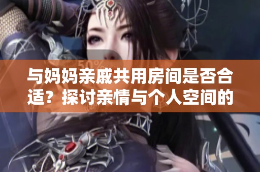 与妈妈亲戚共用房间是否合适？探讨亲情与个人空间的平衡