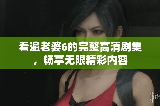 看遍老婆6的完整高清剧集，畅享无限精彩内容