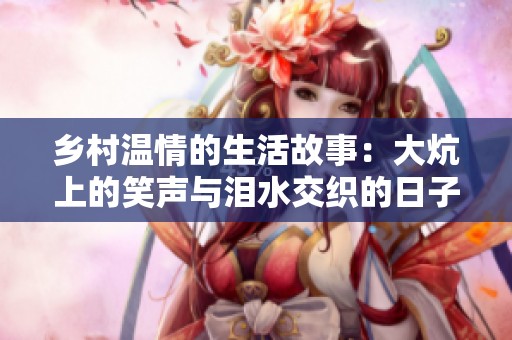 乡村温情的生活故事：大炕上的笑声与泪水交织的日子