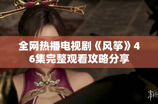 全网热播电视剧《风筝》46集完整观看攻略分享