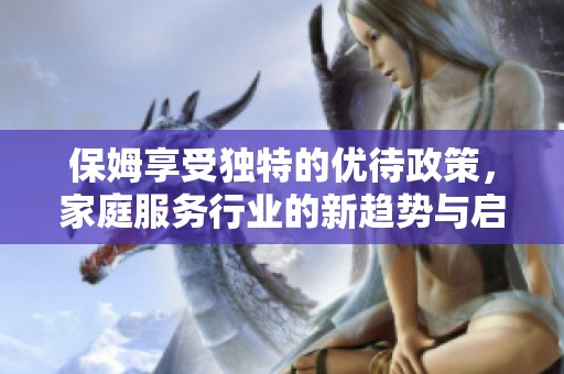 保姆享受独特的优待政策，家庭服务行业的新趋势与启示