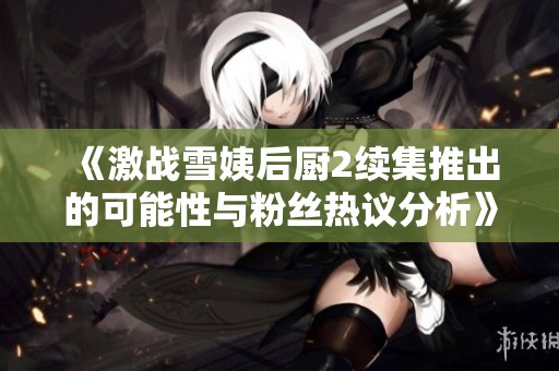 《激战雪姨后厨2续集推出的可能性与粉丝热议分析》