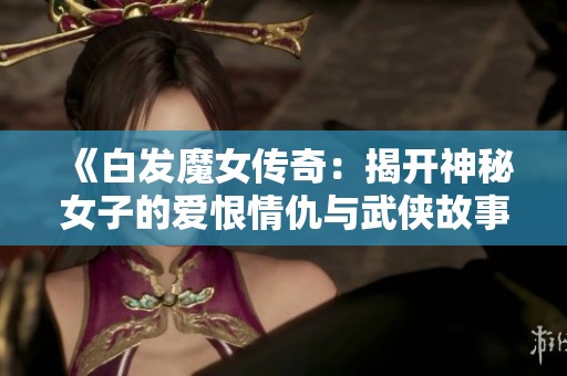 《白发魔女传奇：揭开神秘女子的爱恨情仇与武侠故事》