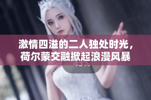 激情四溢的二人独处时光，荷尔蒙交融掀起浪漫风暴