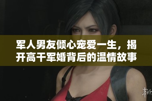 军人男友倾心宠爱一生，揭开高干军婚背后的温情故事