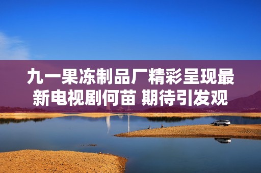 九一果冻制品厂精彩呈现最新电视剧何苗 期待引发观众热潮