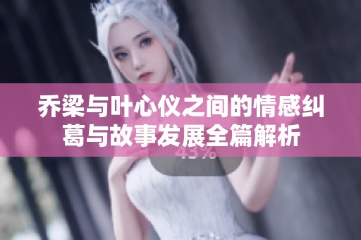 乔梁与叶心仪之间的情感纠葛与故事发展全篇解析