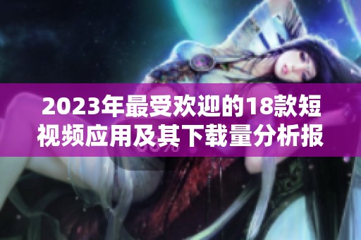 2023年最受欢迎的18款短视频应用及其下载量分析报告