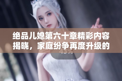 绝品儿媳第六十章精彩内容揭晓，家庭纷争再度升级的戏剧性发展