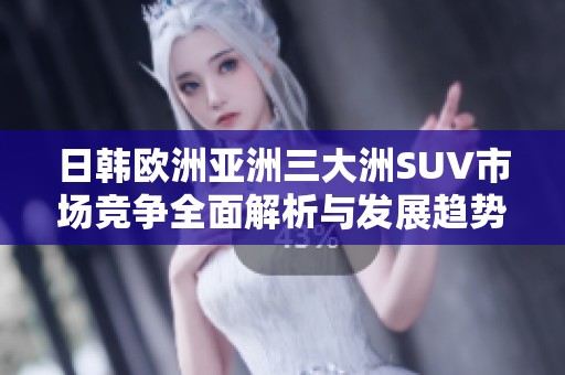 日韩欧洲亚洲三大洲SUV市场竞争全面解析与发展趋势探讨